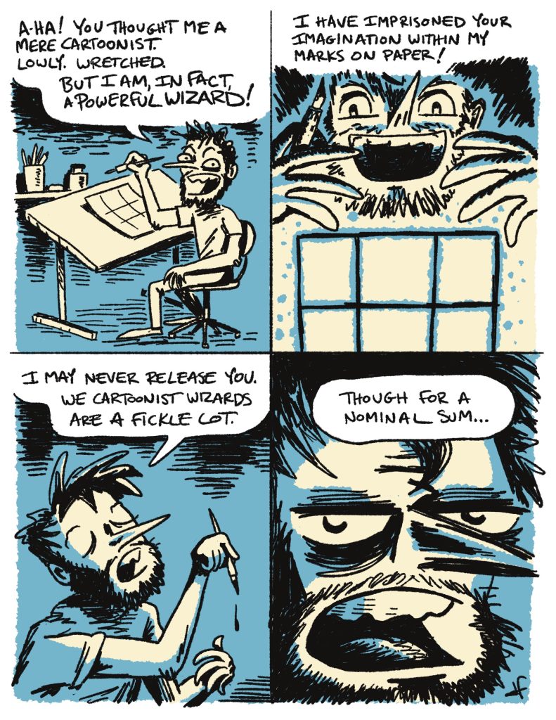comic strip with the text:
A-ha! You thought me a mere cartoonist. Lowly. Wretched. But I am, in fact, a powerful wizard!

I have imprisoned your imagination within my marks on paper!

I may never release you. We cartoonist wizards are a fickle lot.

Though for a nominal sum ...